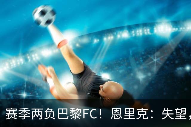 赛季两负巴黎FC！恩里克：失望，欧冠决赛还有十几天状态却这么差
